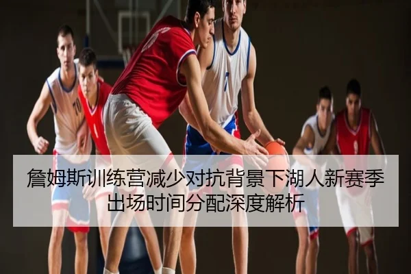 詹姆斯训练营减少对抗背景下湖人新赛季出场时间分配深度解析