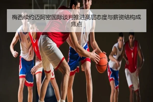 梅西续约迈阿密国际谈判推进高层态度与薪资结构成焦点